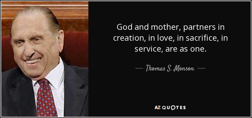 God and mother, partners in creation, in love, in sacrifice, in service, are as one. - Thomas S. Monson