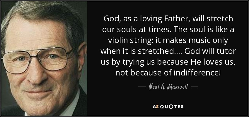 God, as a loving Father, will stretch our souls at times. The soul is like a violin string: it makes music only when it is stretched. . . . God will tutor us by trying us because He loves us, not because of indifference! - Neal A. Maxwell