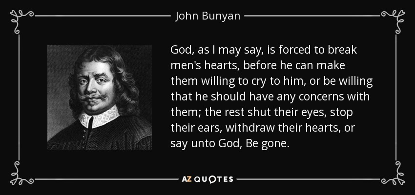 God, as I may say, is forced to break men's hearts, before he can make them willing to cry to him, or be willing that he should have any concerns with them; the rest shut their eyes, stop their ears, withdraw their hearts, or say unto God, Be gone. - John Bunyan