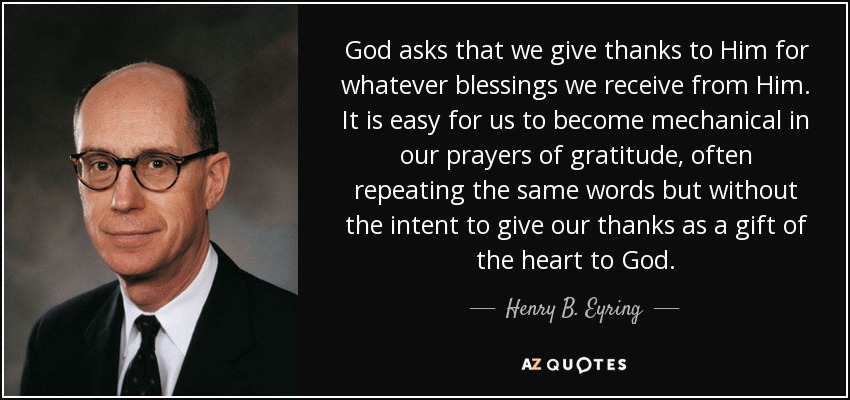 God asks that we give thanks to Him for whatever blessings we receive from Him. It is easy for us to become mechanical in our prayers of gratitude, often repeating the same words but without the intent to give our thanks as a gift of the heart to God. - Henry B. Eyring