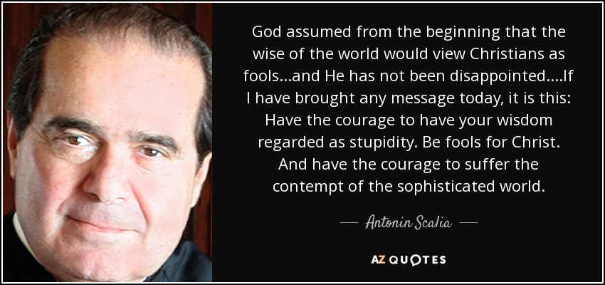 God assumed from the beginning that the wise of the world would view Christians as fools...and He has not been disappointed....If I have brought any message today, it is this: Have the courage to have your wisdom regarded as stupidity. Be fools for Christ. And have the courage to suffer the contempt of the sophisticated world. - Antonin Scalia