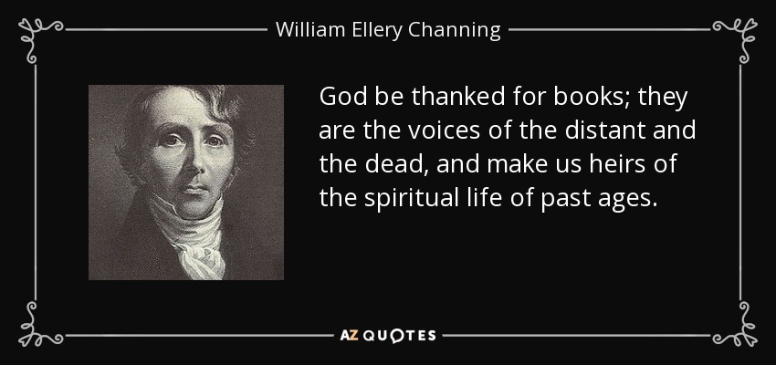 God be thanked for books; they are the voices of the distant and the dead, and make us heirs of the spiritual life of past ages. - William Ellery Channing