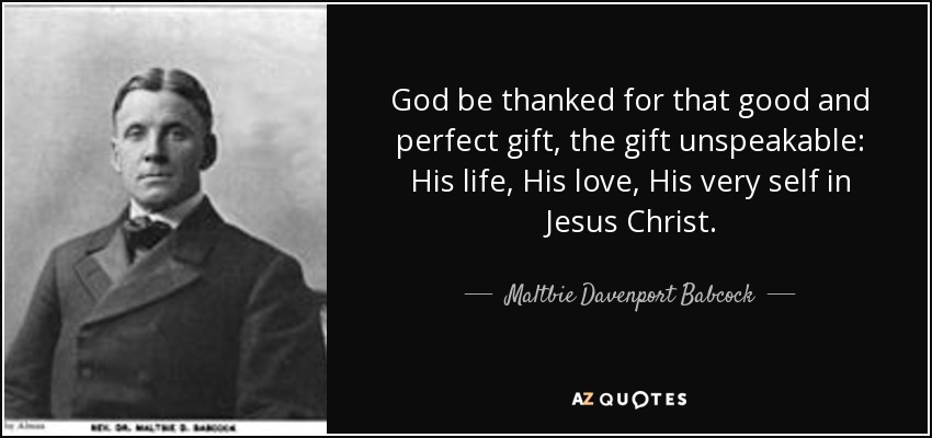 God be thanked for that good and perfect gift, the gift unspeakable: His life, His love, His very self in Jesus Christ. - Maltbie Davenport Babcock