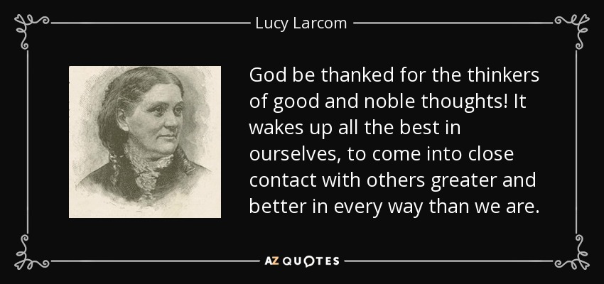 God be thanked for the thinkers of good and noble thoughts! It wakes up all the best in ourselves, to come into close contact with others greater and better in every way than we are. - Lucy Larcom