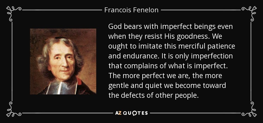 God bears with imperfect beings even when they resist His goodness. We ought to imitate this merciful patience and endurance. It is only imperfection that complains of what is imperfect. The more perfect we are, the more gentle and quiet we become toward the defects of other people. - Francois Fenelon