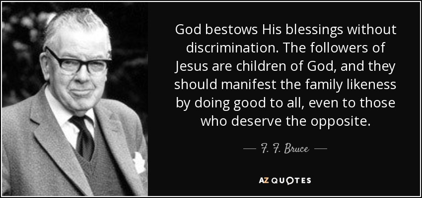 God bestows His blessings without discrimination. The followers of Jesus are children of God, and they should manifest the family likeness by doing good to all, even to those who deserve the opposite. - F. F. Bruce