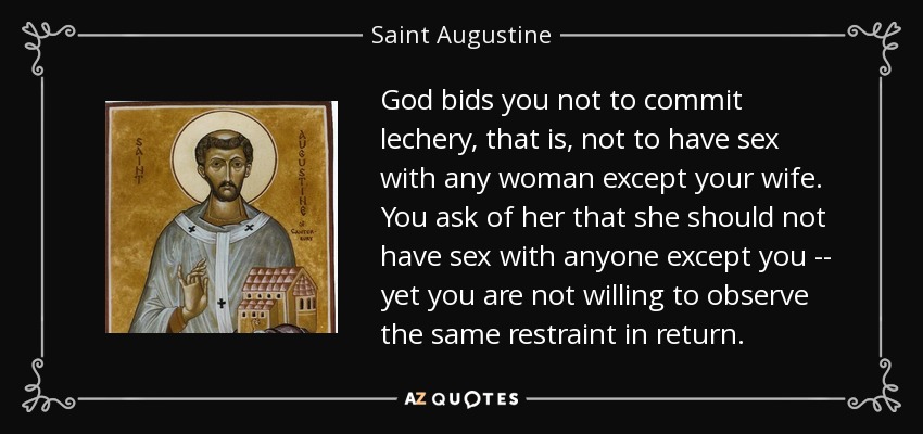 God bids you not to commit lechery, that is, not to have sex with any woman except your wife. You ask of her that she should not have sex with anyone except you -- yet you are not willing to observe the same restraint in return. - Saint Augustine