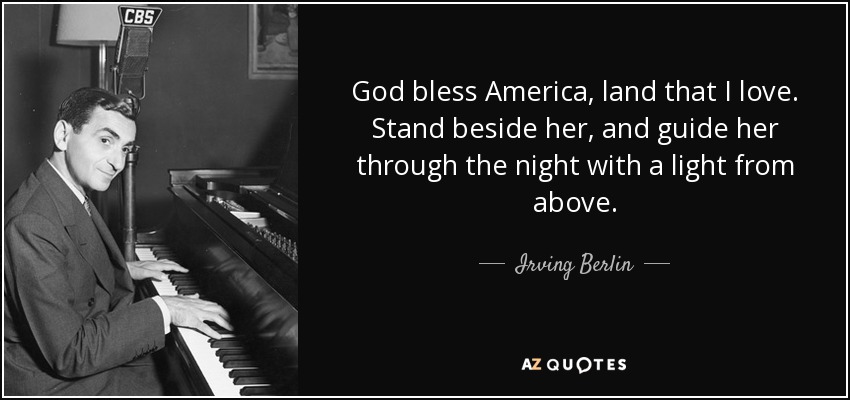 God bless America, land that I love. Stand beside her, and guide her through the night with a light from above. - Irving Berlin