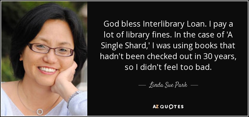 God bless Interlibrary Loan. I pay a lot of library fines. In the case of 'A Single Shard,' I was using books that hadn't been checked out in 30 years, so I didn't feel too bad. - Linda Sue Park
