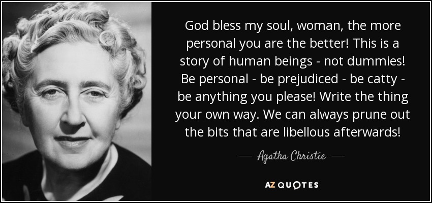 God bless my soul, woman, the more personal you are the better! This is a story of human beings - not dummies! Be personal - be prejudiced - be catty - be anything you please! Write the thing your own way. We can always prune out the bits that are libellous afterwards! - Agatha Christie