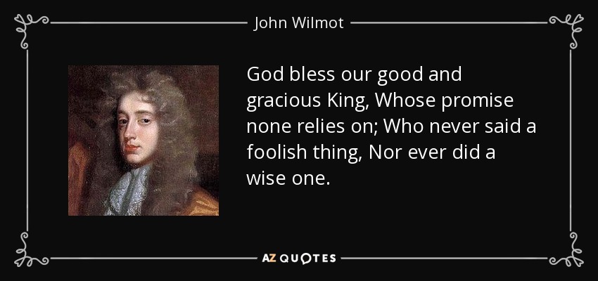 God bless our good and gracious King, Whose promise none relies on; Who never said a foolish thing, Nor ever did a wise one. - John Wilmot