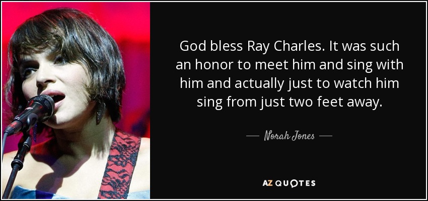 God bless Ray Charles. It was such an honor to meet him and sing with him and actually just to watch him sing from just two feet away. - Norah Jones