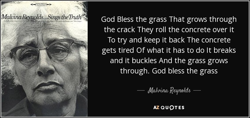 God Bless the grass That grows through the crack They roll the concrete over it To try and keep it back The concrete gets tired Of what it has to do It breaks and it buckles And the grass grows through. God bless the grass - Malvina Reynolds