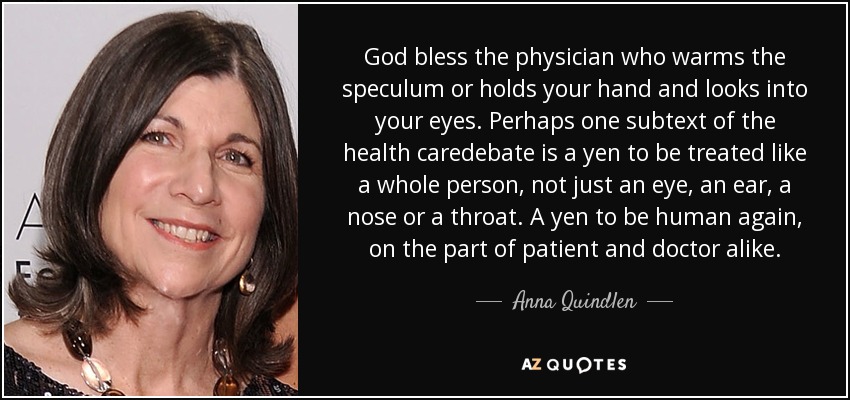 God bless the physician who warms the speculum or holds your hand and looks into your eyes. Perhaps one subtext of the health caredebate is a yen to be treated like a whole person, not just an eye, an ear, a nose or a throat. A yen to be human again, on the part of patient and doctor alike. - Anna Quindlen