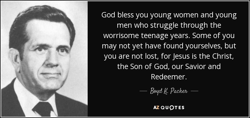 God bless you young women and young men who struggle through the worrisome teenage years. Some of you may not yet have found yourselves, but you are not lost, for Jesus is the Christ, the Son of God, our Savior and Redeemer. - Boyd K. Packer