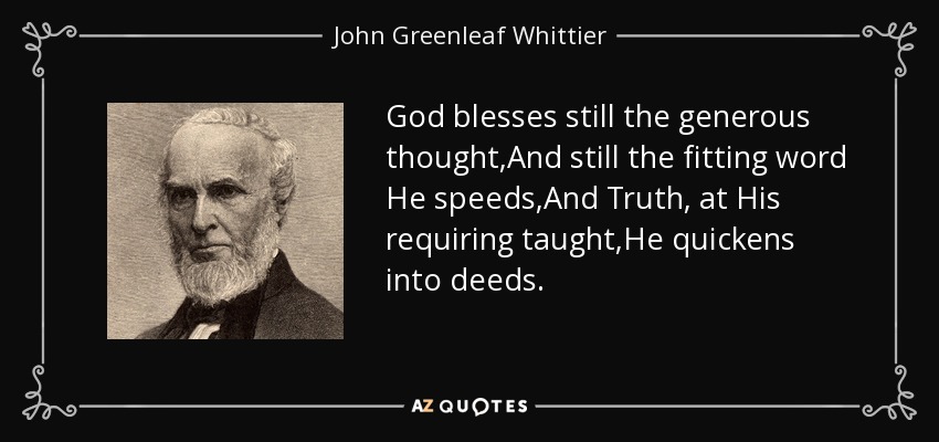 God blesses still the generous thought,And still the fitting word He speeds,And Truth, at His requiring taught,He quickens into deeds. - John Greenleaf Whittier