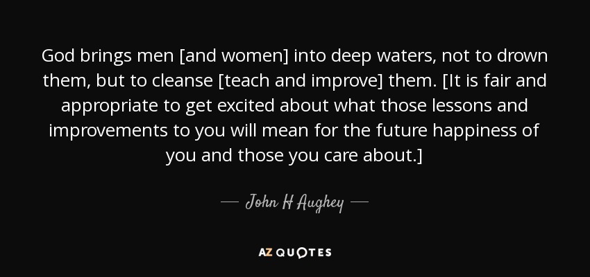 God brings men [and women] into deep waters, not to drown them, but to cleanse [teach and improve] them. [It is fair and appropriate to get excited about what those lessons and improvements to you will mean for the future happiness of you and those you care about.] - John H Aughey