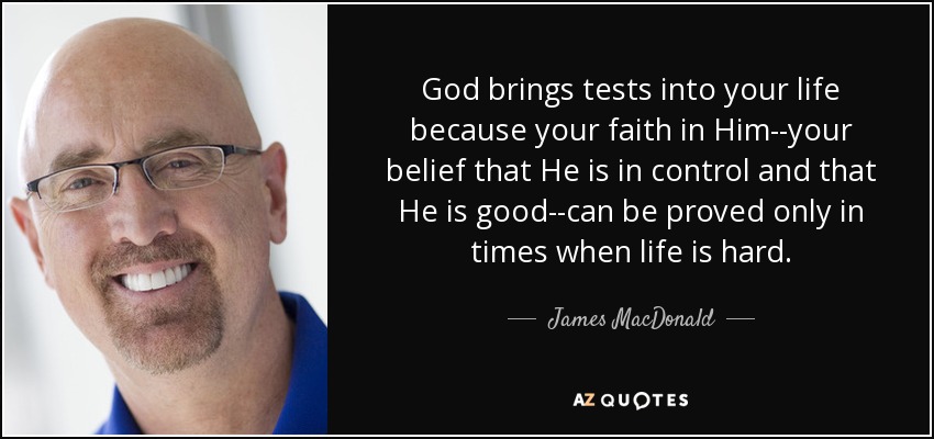 God brings tests into your life because your faith in Him--your belief that He is in control and that He is good--can be proved only in times when life is hard. - James MacDonald