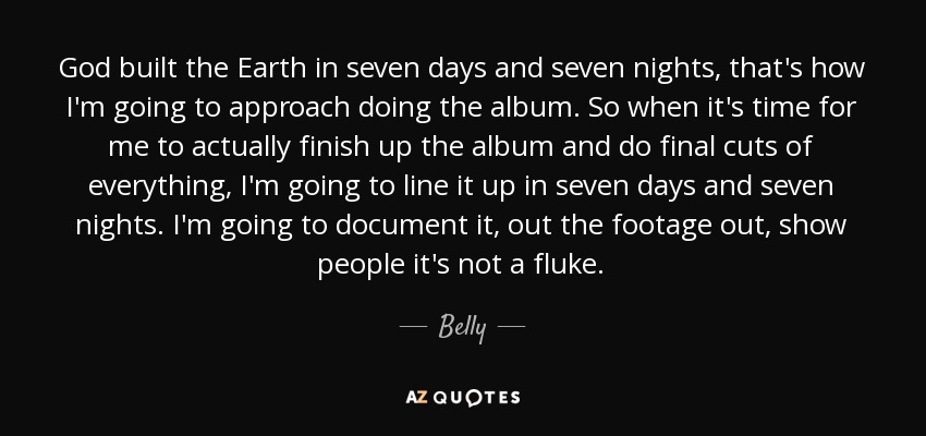 God built the Earth in seven days and seven nights, that's how I'm going to approach doing the album. So when it's time for me to actually finish up the album and do final cuts of everything, I'm going to line it up in seven days and seven nights. I'm going to document it, out the footage out, show people it's not a fluke. - Belly