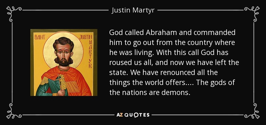 God called Abraham and commanded him to go out from the country where he was living. With this call God has roused us all, and now we have left the state. We have renounced all the things the world offers.... The gods of the nations are demons. - Justin Martyr