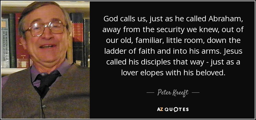 God calls us, just as he called Abraham, away from the security we knew, out of our old, familiar, little room, down the ladder of faith and into his arms. Jesus called his disciples that way - just as a lover elopes with his beloved. - Peter Kreeft