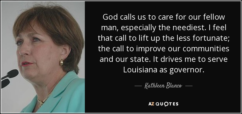 God calls us to care for our fellow man, especially the neediest. I feel that call to lift up the less fortunate; the call to improve our communities and our state. It drives me to serve Louisiana as governor. - Kathleen Blanco