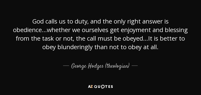 God calls us to duty, and the only right answer is obedience...whether we ourselves get enjoyment and blessing from the task or not, the call must be obeyed...It is better to obey blunderingly than not to obey at all. - George Hodges (theologian)