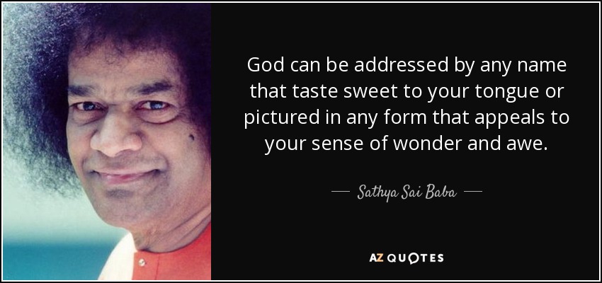 God can be addressed by any name that taste sweet to your tongue or pictured in any form that appeals to your sense of wonder and awe. - Sathya Sai Baba