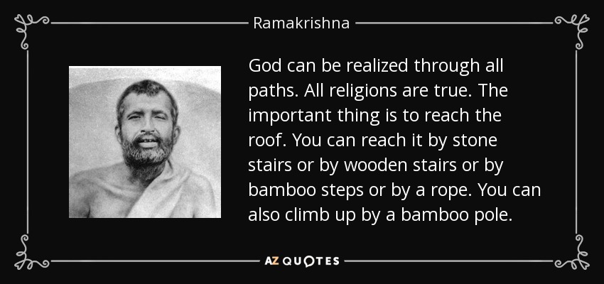 God can be realized through all paths. All religions are true. The important thing is to reach the roof. You can reach it by stone stairs or by wooden stairs or by bamboo steps or by a rope. You can also climb up by a bamboo pole. - Ramakrishna
