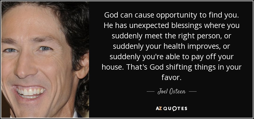 God can cause opportunity to find you. He has unexpected blessings where you suddenly meet the right person, or suddenly your health improves, or suddenly you're able to pay off your house. That's God shifting things in your favor. - Joel Osteen