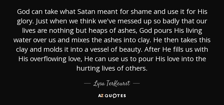 God can take what Satan meant for shame and use it for His glory. Just when we think we've messed up so badly that our lives are nothing but heaps of ashes, God pours His living water over us and mixes the ashes into clay. He then takes this clay and molds it into a vessel of beauty. After He fills us with His overflowing love, He can use us to pour His love into the hurting lives of others. - Lysa TerKeurst