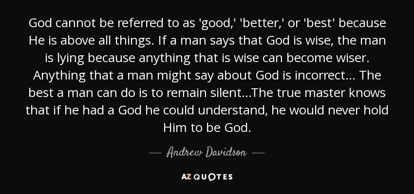 God cannot be referred to as 'good,' 'better,' or 'best' because He is above all things. If a man says that God is wise, the man is lying because anything that is wise can become wiser. Anything that a man might say about God is incorrect... The best a man can do is to remain silent...The true master knows that if he had a God he could understand, he would never hold Him to be God. - Andrew Davidson