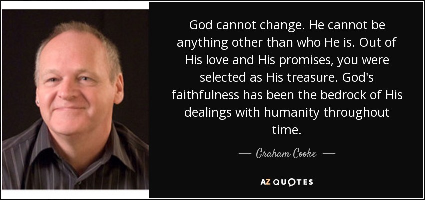 God cannot change. He cannot be anything other than who He is. Out of His love and His promises, you were selected as His treasure. God's faithfulness has been the bedrock of His dealings with humanity throughout time. - Graham Cooke