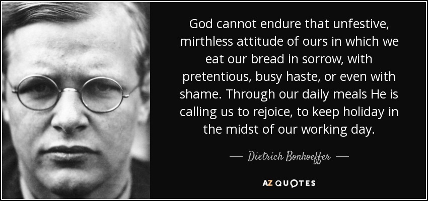 God cannot endure that unfestive, mirthless attitude of ours in which we eat our bread in sorrow, with pretentious, busy haste, or even with shame. Through our daily meals He is calling us to rejoice, to keep holiday in the midst of our working day. - Dietrich Bonhoeffer