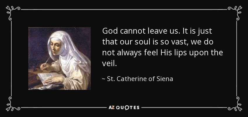 God cannot leave us. It is just that our soul is so vast, we do not always feel His lips upon the veil. - St. Catherine of Siena