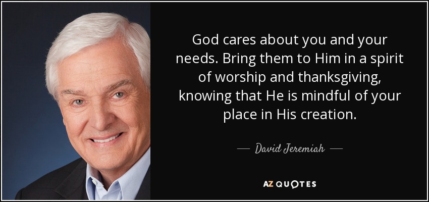 God cares about you and your needs. Bring them to Him in a spirit of worship and thanksgiving, knowing that He is mindful of your place in His creation. - David Jeremiah