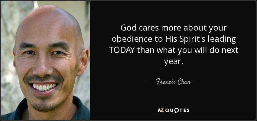 God cares more about your obedience to His Spirit's leading TODAY than what you will do next year. - Francis Chan
