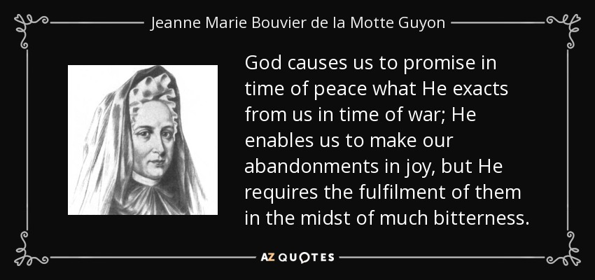 God causes us to promise in time of peace what He exacts from us in time of war; He enables us to make our abandonments in joy, but He requires the fulfilment of them in the midst of much bitterness. - Jeanne Marie Bouvier de la Motte Guyon
