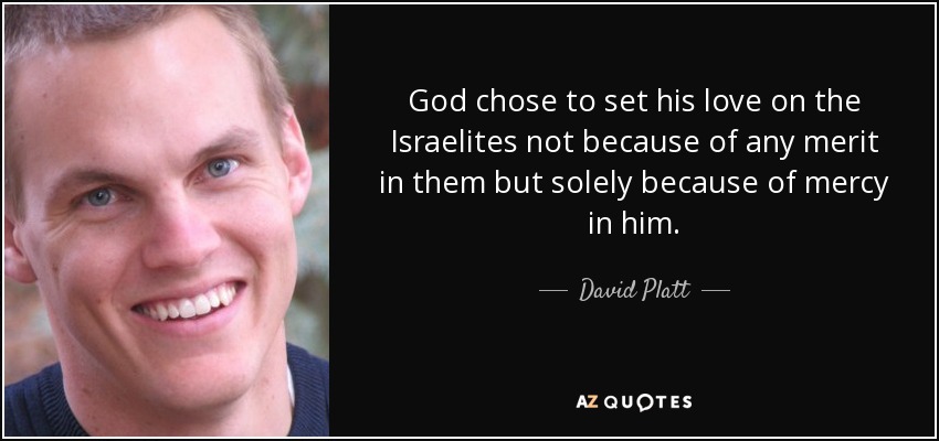 God chose to set his love on the Israelites not because of any merit in them but solely because of mercy in him. - David Platt