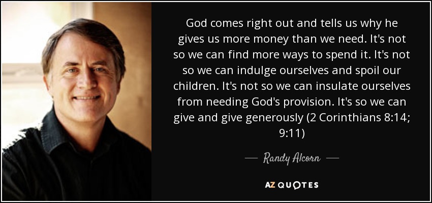 God comes right out and tells us why he gives us more money than we need. It's not so we can find more ways to spend it. It's not so we can indulge ourselves and spoil our children. It's not so we can insulate ourselves from needing God's provision. It's so we can give and give generously (2 Corinthians 8:14; 9:11) - Randy Alcorn