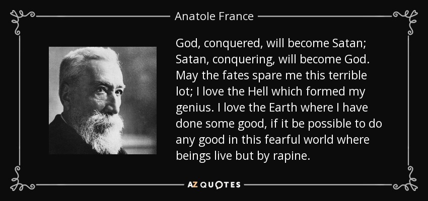 God, conquered, will become Satan; Satan, conquering, will become God. May the fates spare me this terrible lot; I love the Hell which formed my genius. I love the Earth where I have done some good, if it be possible to do any good in this fearful world where beings live but by rapine. - Anatole France