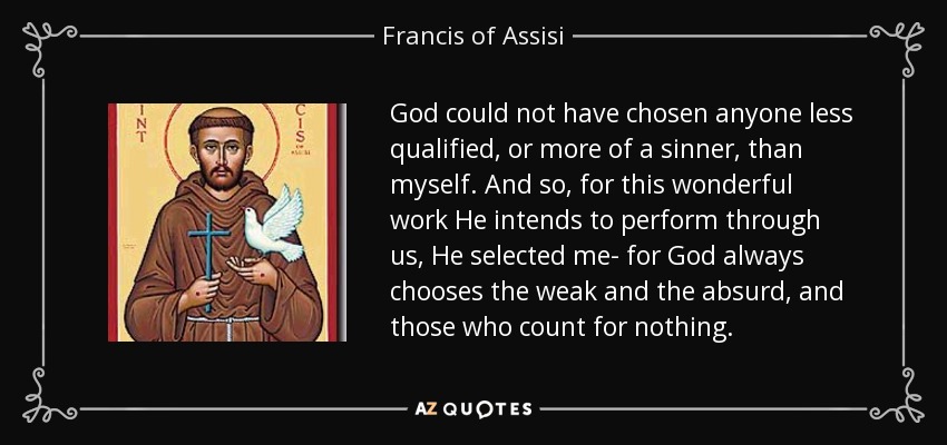 God could not have chosen anyone less qualified, or more of a sinner, than myself. And so, for this wonderful work He intends to perform through us, He selected me- for God always chooses the weak and the absurd, and those who count for nothing. - Francis of Assisi