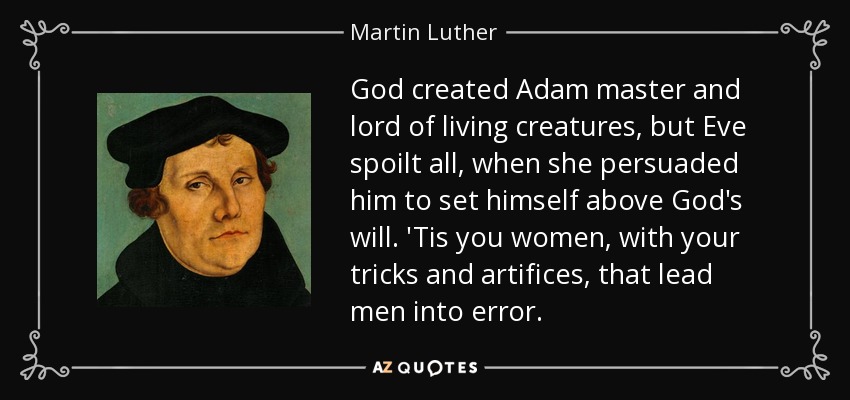 God created Adam master and lord of living creatures, but Eve spoilt all, when she persuaded him to set himself above God's will. 'Tis you women, with your tricks and artifices, that lead men into error. - Martin Luther