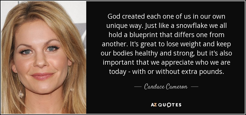 God created each one of us in our own unique way. Just like a snowflake we all hold a blueprint that differs one from another. It's great to lose weight and keep our bodies healthy and strong, but it's also important that we appreciate who we are today - with or without extra pounds. - Candace Cameron
