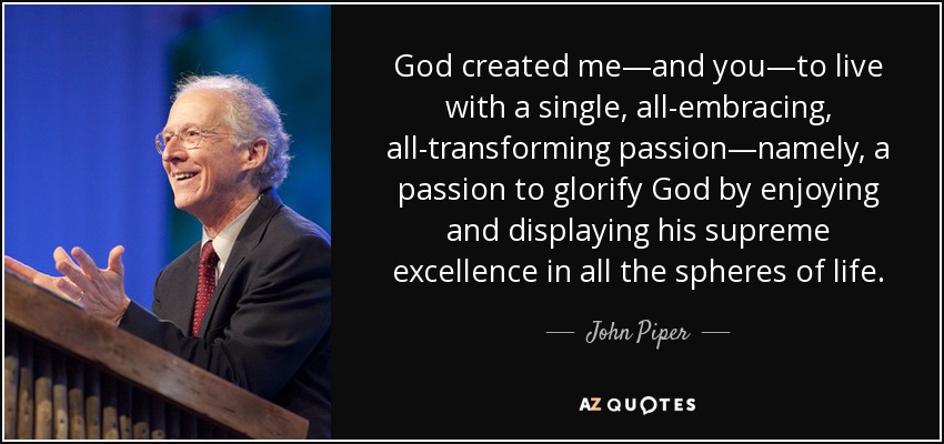 God created me—and you—to live with a single, all-embracing, all-transforming passion—namely, a passion to glorify God by enjoying and displaying his supreme excellence in all the spheres of life. - John Piper