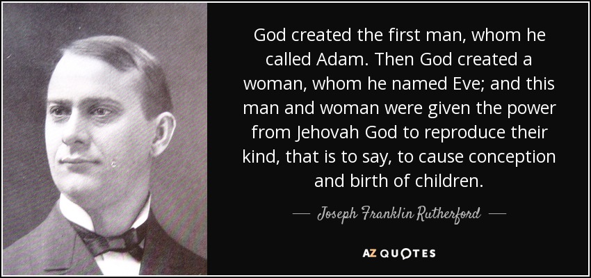 God created the first man, whom he called Adam. Then God created a woman, whom he named Eve; and this man and woman were given the power from Jehovah God to reproduce their kind, that is to say, to cause conception and birth of children. - Joseph Franklin Rutherford