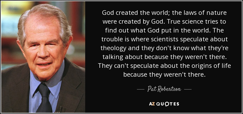 God created the world; the laws of nature were created by God. True science tries to find out what God put in the world. The trouble is where scientists speculate about theology and they don't know what they're talking about because they weren't there. They can't speculate about the origins of life because they weren't there. - Pat Robertson