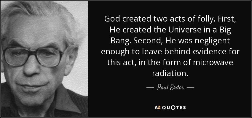 God created two acts of folly. First, He created the Universe in a Big Bang. Second, He was negligent enough to leave behind evidence for this act, in the form of microwave radiation. - Paul Erdos