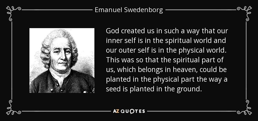 God created us in such a way that our inner self is in the spiritual world and our outer self is in the physical world. This was so that the spiritual part of us, which belongs in heaven, could be planted in the physical part the way a seed is planted in the ground. - Emanuel Swedenborg