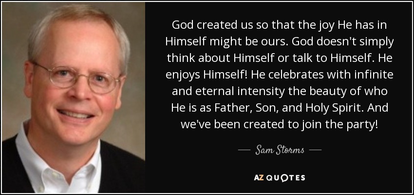 God created us so that the joy He has in Himself might be ours. God doesn't simply think about Himself or talk to Himself. He enjoys Himself! He celebrates with infinite and eternal intensity the beauty of who He is as Father, Son, and Holy Spirit. And we've been created to join the party! - Sam Storms